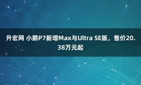 升宏网 小鹏P7新增Max与Ultra SE版，售价20.38万元起
