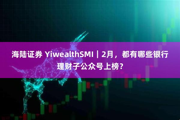 海陆证券 YiwealthSMI｜2月，都有哪些银行理财子公众号上榜？