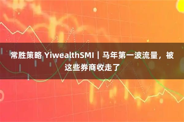 常胜策略 YiwealthSMI｜马年第一波流量，被这些券商收走了