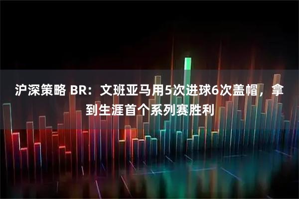 沪深策略 BR：文班亚马用5次进球6次盖帽，拿到生涯首个系列赛胜利