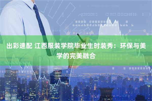 出彩速配 江西服装学院毕业生时装秀：环保与美学的完美融合