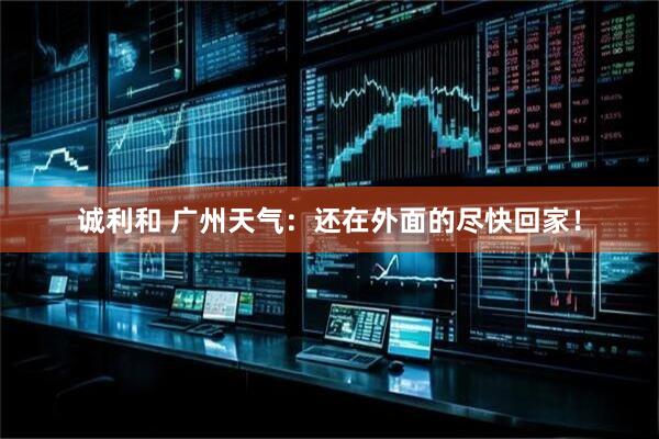 诚利和 广州天气：还在外面的尽快回家！