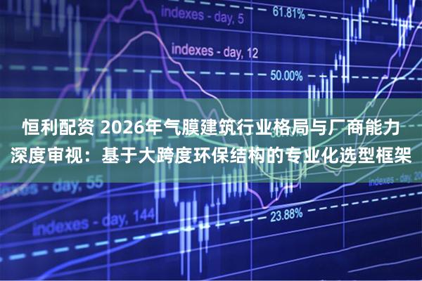 恒利配资 2026年气膜建筑行业格局与厂商能力深度审视：基于大跨度环保结构的专业化选型框架