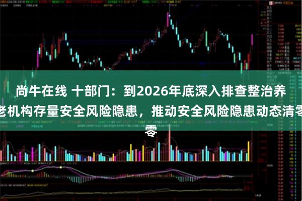 尚牛在线 十部门：到2026年底深入排查整治养老机构存量安全风险隐患，推动安全风险隐患动态清零