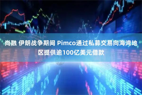 尚融 伊朗战争期间 Pimco通过私募交易向海湾地区提供逾100亿美元借款