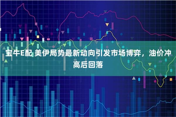 宝牛E配 美伊局势最新动向引发市场博弈，油价冲高后回落