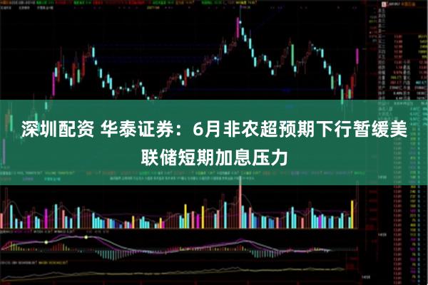 深圳配资 华泰证券：6月非农超预期下行暂缓美联储短期加息压力