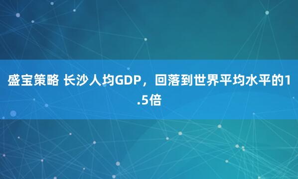 盛宝策略 长沙人均GDP，回落到世界平均水平的1.5倍
