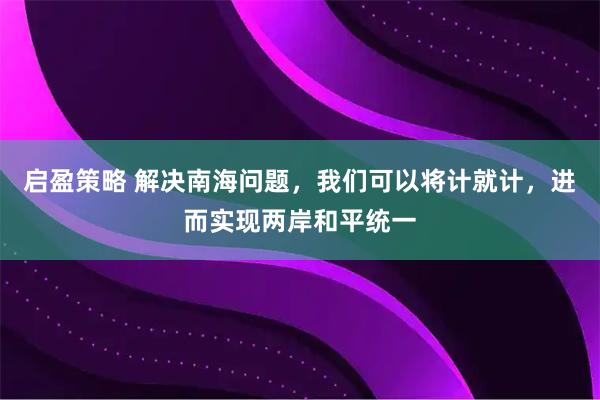 启盈策略 解决南海问题，我们可以将计就计，进而实现两岸和平统一