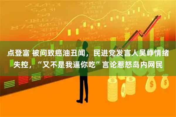 点登富 被问致癌油丑闻，民进党发言人吴峥情绪失控，“又不是我逼你吃”言论惹怒岛内网民