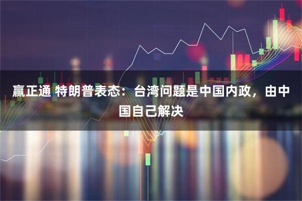 赢正通 特朗普表态：台湾问题是中国内政，由中国自己解决