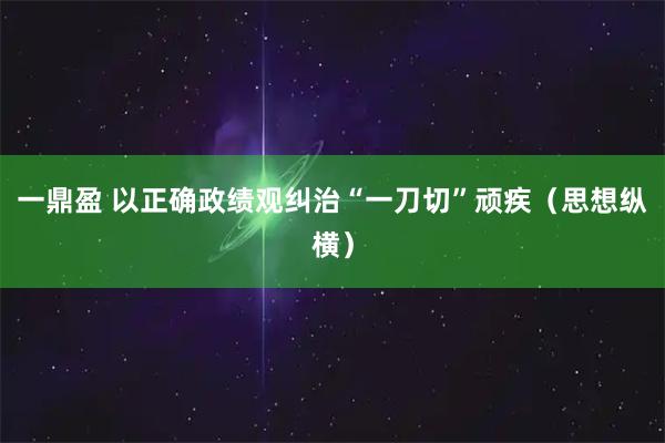一鼎盈 以正确政绩观纠治“一刀切”顽疾（思想纵横）