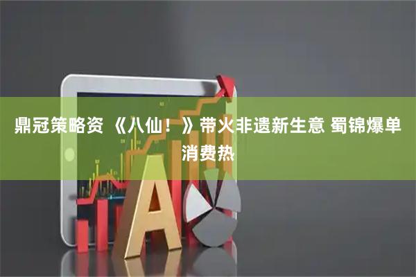 鼎冠策略资 《八仙！》带火非遗新生意 蜀锦爆单消费热