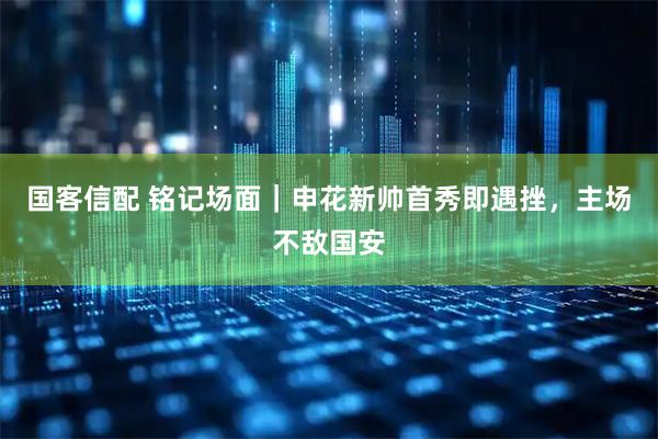 国客信配 铭记场面｜申花新帅首秀即遇挫，主场不敌国安