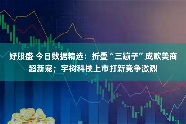好股盛 今日数据精选：折叠“三蹦子”成欧美商超新宠；宇树科技上市打新竞争激烈