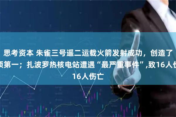 思考资本 朱雀三号遥二运载火箭发射成功，创造了一项第一；扎波罗热核电站遭遇“最严重事件”,致16人伤亡