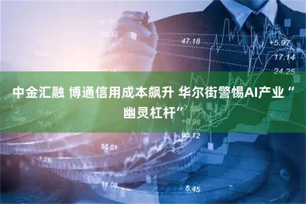 中金汇融 博通信用成本飙升 华尔街警惕AI产业“幽灵杠杆”