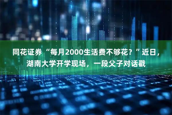 同花证券 “每月2000生活费不够花？”近日，湖南大学开学现场，一段父子对话戳